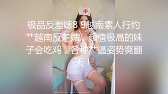 极品反差婊8 9越南素人行约艹越南反差婊，颜值极高的妹子会吃鸡，各种艹逼姿势爽翻天！