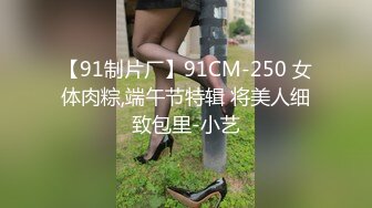 【91制片厂】91CM-250 女体肉粽,端午节特辑 将美人细致包里-小艺