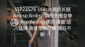 STP23576 168cm高挑长腿&nbsp;&nbsp;清纯外围女神&nbsp;&nbsp;裸吹 滑套 后入猛操 夜夜笙歌欢愉 精品不断