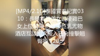 [MP4/2.1G]泰國買春紀實0310：長腿氣質美女口硬雞巴女上位騎乘 約蜂腰巨乳尤物酒店互舔扣穴後入狂肏撞擊翹臀等 720p