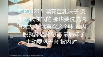 STP34215 漂亮巨乳妹子 哭什么 被你气的 那也要洗洗味道太大 我就喜欢这个味 内内一脱就舔逼舔菊花 最后妹子主动要求无套 被内射