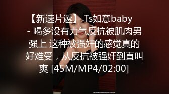 【新速片遞】 Ts如意baby ♈- 喝多没有力气反抗被肌肉男强上 这种被强奸的感觉真的好难受，从反抗被强奸到直叫爽 [45M/MP4/02:00]