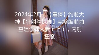 2024年2月，【重磅】约啪大神【狂射丝袜脚】完整版啪啪 空姐学妹人妻（上），内射狂魔