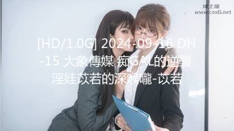 [HD/1.0G] 2024-09-16 DH-15 大象傳媒 痴GAL的逆襲 淫娃苡若的深喉嚨-苡若