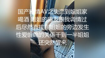 国产剧情AV之失恋到姐姐家喝酒 姐姐的男友跟我调情过后尽然直接在姐姐的旁边发生性爱缠绵的关係干到一半姐姐还突然醒来