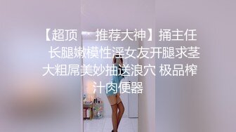 【超顶❤️推荐大神】捅主任✨ 长腿嫩模性淫女友开腿求茎 大粗屌美妙抽送浪穴 极品榨汁肉便器