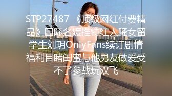 STP27487 《顶级网红付费精品》国际名媛推特红人骚女留学生刘玥OnlyFans续订剧情福利目睹闺蜜与他男友做爱受不了参战玩双飞