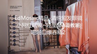 EdMosaic精品-清纯短发眼镜小网红试镜~轻度SM调教啪啪啪口爆吞精2