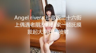 Angel rivera 珍藏版二十六街上偶遇老朋友带回家一顿抚摸拔起大屌狂操喷射