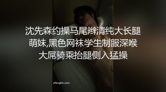 沈先森约操马尾辫清纯大长腿萌妹,黑色网袜学生制服深喉大屌骑乘抬腿侧入猛操