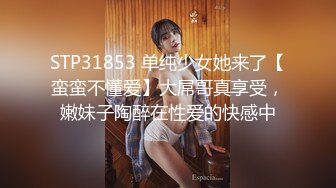 STP31853 单纯少女她来了【蛮蛮不懂爱】大屌哥真享受，嫩妹子陶醉在性爱的快感中