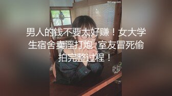 男人的钱不要太好赚！女大学生宿舍卖淫打炮  室友冒死偷拍完整过程！