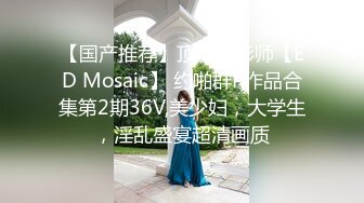 【国产推荐】顶流摄影师【ED Mosaic】 约啪群P作品合集第2期36V,美少妇，大学生，淫乱盛宴超清画质