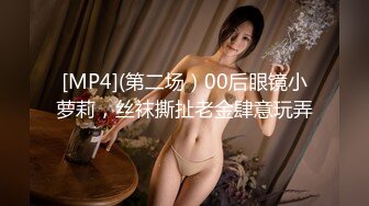 [MP4](第二场）00后眼镜小萝莉，丝袜撕扯老金肆意玩弄