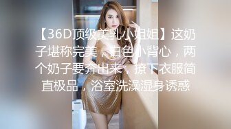 【36D顶级美乳小姐姐】这奶子堪称完美，白色小背心，两个奶子要奔出来，撩下衣服简直极品，浴室洗澡湿身诱惑