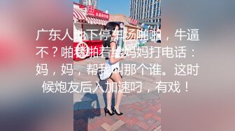 广东人地下停车场啪啪，牛逼不？啪着啪着给妈妈打电话：妈，妈，帮我叫那个谁。这时候炮友后入加速叼，有戏！