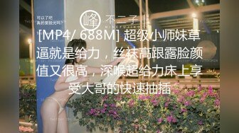 [MP4/ 688M] 超级小师妹草逼就是给力，丝袜高跟露脸颜值又很高，深喉超给力床上享受大哥的快速抽插