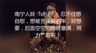 南宁人妖 ·Ts彤彤· ：忍不住想自慰，想被舌头操进来，好想要，后面空空的想被塞满，用力艹哥哥！