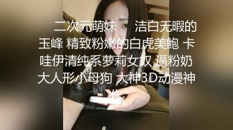 ❤️二次元萌妹❤️洁白无暇的玉峰 精致粉嫩的白虎美鲍 卡哇伊清纯系萝莉女奴 逼粉奶大人形小母狗 大神3D动漫神作