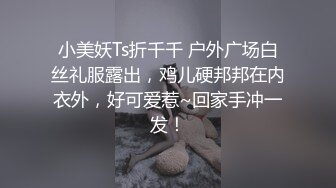 小美妖Ts折千千 户外广场白丝礼服露出，鸡儿硬邦邦在内衣外，好可爱惹~回家手冲一发！