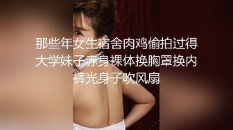 那些年女生宿舍肉鸡偷拍过得大学妹子赤身裸体换胸罩换内裤光身子吹风扇