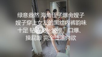 绿意盎然 海角侄子爆肏嫂子嫂子穿上女友的黑丝内裤韵味十足 钻毒龙、波推、口爆、操屁眼 完全堕落肉欲