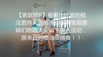 【家庭群P】看看比比谁的枪法更持久更厉害！弄得表姐表妹们嗷嗷大尖叫！多人运动，原来真的很嗨很嗨爽！！