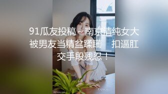 91瓜友投稿～南京清纯女大被男友当精盆蹂躏    扣逼肛交手段残忍！