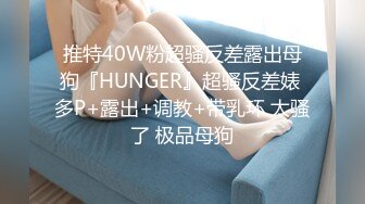 推特40W粉超骚反差露出母狗『HUNGER』超骚反差婊 多P+露出+调教+带乳环 太骚了 极品母狗