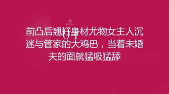 前凸后翘好身材尤物女主人沉迷与管家的大鸡巴，当着未婚夫的面就猛吸猛舔