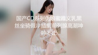 国产CD系列伪娘蜜雅义乳黑丝坐骑假JJ 插到前列腺高潮呻吟不止