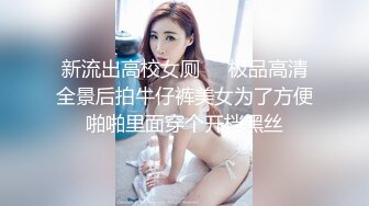 新流出高校女厕❤️极品高清全景后拍牛仔裤美女为了方便啪啪里面穿个开档黑丝