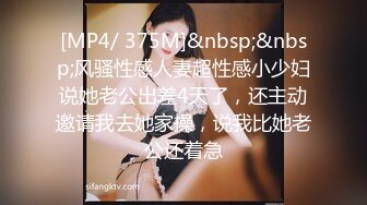 [MP4/ 375M]&nbsp;&nbsp;风骚性感人妻超性感小少妇说她老公出差4天了，还主动邀请我去她家操，说我比她老公还着急