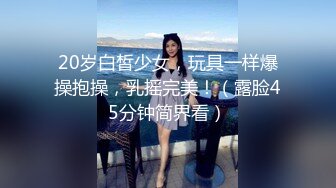 20岁白皙少女，玩具一样爆操抱操，乳摇完美！（露脸45分钟简界看）