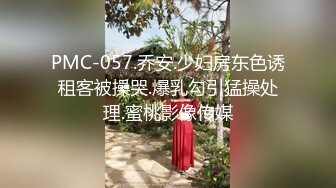 PMC-057.乔安.少妇房东色诱租客被操哭.爆乳勾引猛操处理.蜜桃影像传媒