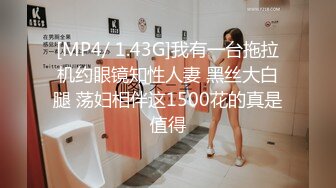 [MP4/ 1.43G]我有一台拖拉机约眼镜知性人妻 黑丝大白腿 荡妇相伴这1500花的真是值得