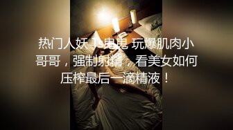 热门人妖 Ts鬼鬼 玩爆肌肉小哥哥，强制射精，看美女如何压榨最后一滴精液！