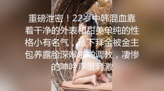 重磅泄密！22岁中韩混血靠着干净的外表和甜美单纯的性格小有名气，私下拜金被金主包养露脸深喉啪啪调教，凄惨的呻吟声很刺激