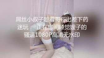 屌丝小叔子趁着哥哥出差下药迷玩❤️正在房间睡觉嫂子的骚逼1080P高清无水印