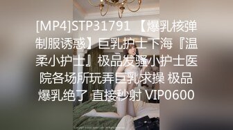 [MP4]STP31791 【爆乳核弹制服诱惑】巨乳护士下海『温柔小护士』极品发骚小护士医院各场所玩弄巨乳求操 极品爆乳绝了 直接秒射 VIP0600