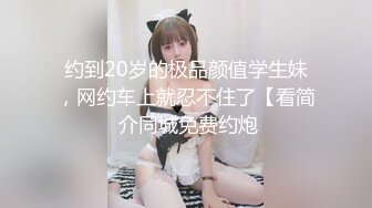 约到20岁的极品颜值学生妹，网约车上就忍不住了【看简 介同城免费约炮