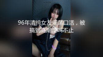 96年清纯女友淫荡口活，被搞到高潮淫叫不止