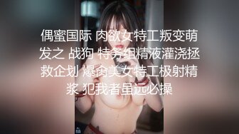 偶蜜国际 肉欲女特工叛变萌发之 战狗 特务组精液灌浇拯救企划 爆肏美女特工极射精浆 犯我者虽远必操