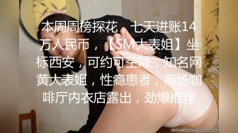 本周周榜探花，七天进账14万人民币，【SM大表姐】坐标西安，可约可空降，知名网黄大表姐，性瘾患者，商场咖啡厅内衣店露出，劲爆推荐