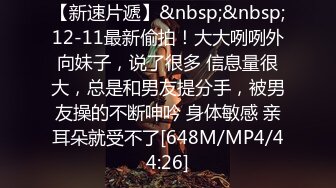 【新速片遞】&nbsp;&nbsp;12-11最新偷拍！大大咧咧外向妹子，说了很多 信息量很大，总是和男友提分手，被男友操的不断呻吟 身体敏感 亲耳朵就受不了[648M/MP4/44:26]