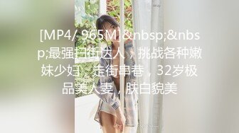 [MP4/ 965M]&nbsp;&nbsp;最强扫街达人，挑战各种嫩妹少妇，走街串巷，32岁极品美人妻，肤白貌美