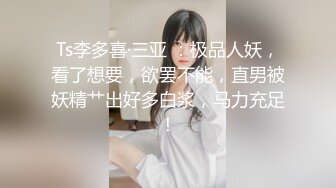 Ts李多喜·三亚 ：极品人妖，看了想要，欲罢不能，直男被妖精艹出好多白浆，马力充足！