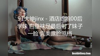 91大神jinx - 酒店约炮00后学妹 白丝袜足最后射了妹子一脸 完美露脸原档