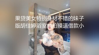 果贷美女特别身材不错的妹子版胡佳婷浴室自拍摸逼借款小视频