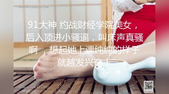 91大神 约战财经学院美女，后入顶进小骚逼，叫床声真骚啊 ，想起她上课纯纯的样子就越发兴奋！